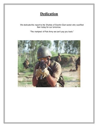Dedication
We dedicate this report to the Shuhda of Siachin Giari sector who scarified
their today for our tomorrow.
“The martyred of Pak Army we can’t pay you back.”
 