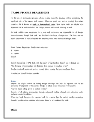 TTRRAADDEE FFIINNAANNCCEE DDEEPPAARRTTMMEENNTT
In this era of globalization progress of any country cannot be imagined without considering the
significant role of its imports and exports. Whenever goods are sent or received from other
countries, this is known as trade or international trade. Now day’s banks are playing very
important role in trade and affect our foreign reserves and overall economy as well.
In bank Alfalah trade department is a very well performing and responsible for all foreign
transaction done through their bank. Mr. Ibrahim is in charge of department. The bank acts on
behalf of exporter as well as importer for different parties who are busy in foreign trade.
Trade Finance Department handles two activities:-
 Import
 Export
Import
Import Department of BAL deals with the import of merchandise. Import can be defined as:
“The bringing of commodities into Pakistan from outside by sea, land or air.”
In other words all goods and services brought into a country that were purchased from
organization located in other countries.
Export
Exports are major sources of earning foreign exchange and play an important role in the
economic development of the country. It helps to utilize excess resources of the country.
“Exports mean selling goods to another country.”
Exports of all eligible commodities through authorized banking channels are admissible under
exchange control regulation.
When the bank becomes the exporter bank for a party then the market stability, reputation,
financial position of the exporter is important factor to be considered by bank.
SWIFT
 