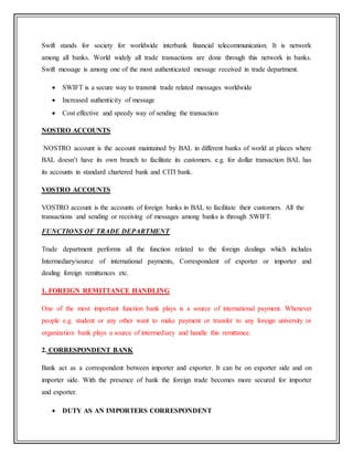 Swift stands for society for worldwide interbank financial telecommunication. It is network
among all banks. World widely all trade transactions are done through this network in banks.
Swift message is among one of the most authenticated message received in trade department.
 SWIFT is a secure way to transmit trade related messages worldwide
 Increased authenticity of message
 Cost effective and speedy way of sending the transaction
NOSTRO ACCOUNTS
NOSTRO account is the account maintained by BAL in different banks of world at places where
BAL doesn’t have its own branch to facilitate its customers. e.g. for dollar transaction BAL has
its accounts in standard chartered bank and CITI bank.
VOSTRO ACCOUNTS
VOSTRO account is the accounts of foreign banks in BAL to facilitate their customers. All the
transactions and sending or receiving of messages among banks is through SWIFT.
FUNCTIONS OF TRADE DEPARTMENT
Trade department performs all the function related to the foreign dealings which includes
Intermediary/source of international payments, Correspondent of exporter or importer and
dealing foreign remittances etc.
1. FOREIGN REMITTANCE HANDLING
One of the most important function bank plays is a source of international payment. Whenever
people e.g. student or any other want to make payment or transfer to any foreign university or
organization bank plays a source of intermediary and handle this remittance.
2. CORRESPONDENT BANK
Bank act as a correspondent between importer and exporter. It can be on exporter side and on
importer side. With the presence of bank the foreign trade becomes more secured for importer
and exporter.
 DUTY AS AN IMPORTERS CORRESPONDENT
 