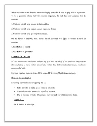 When the banks on the importer means the buying party side it have to play role of a guarantor.
To be a guarantor of any party the customer (importer), the bank has some demands from its
customer
1. Customer should have account in bank Alfalah.
2. Customer should have a clean account means no default.
3. Customer should have good repute in market.
On the behalf of importer, bank provide his/her customer two types of facilities in favor of
customer
1. LC (Letter of credit)
2. LG (Letter of guarantee)
LETTER OF CREDIT
LC is a written and conditional undertaking by a bank on behalf of the applicant (importer) to
the beneficiary to pay a certain amount at a certain date if the stipulated terms and conditions
are compiled with.
For trade purchase purpose always LC is issued.LC is opened by the importer bank.
Reasons for opening LC
Following are the reasons for opening the LC
 Helps importer to make goods available on credit.
 A sort of guarantee to exporter regarding payment.
 Due to presence of banks it becomes a more secured way of international trade.
Types of LC
LC is divided in two ways
 