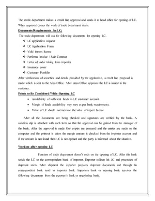 The credit department makes a credit line approval and sends it to head office for opening of LC.
When approval comes the work of trade department starts.
Documents/Requirements for LC:
The trade department will ask for following documents for opening LC.
 LC application request
 LC Application Form
 Valid import license
 Performa invoice / Sale Contract
 Letter of under taking form importer
 Insurance cover
 Customer Portfolio
After verification of securities and details provided by the application, a credit line proposal is
made which is sent to the Area Office. After Area Office approval the LC is issued to the
customer.
Points to Be Considered While Opening LC
 Availability of sufficient funds in LC customer account.
 Margin of funds availability may vary as per bank requirements.
 Value of LC should not increase the value of import license.
After all the documents are being checked and signatures are verified by the bank. A
sanction slip is attached with each form so that the approval can be gained from the manager of
the bank. After the approval is made four copies are prepared and the entries are made on the
computer and the printout is taken the margin amount is checked from the importer account and
if the amount is not found then LC is not opened and the party is informed about the situation.
Working after opening LC
Function of trade department doesn’t ends on the opening of LC. After this bank
sends the LC to the correspondent bank of importer. Exporter collects his LC and procedure of
shipment starts. After shipment the exporter prepares shipment documents and through his
correspondent bank send to importer bank. Importers bank or opening bank receives the
following documents from the exporter’s bank or negotiating bank.
 