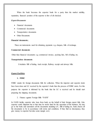 When the bank becomes the exporter bank for a party then the market stability,
reputation, financial position of the exporter is first of all checked.
Export Documents
 Financial documents
 Commercial documents
 Transportation documents
 Other Documents
Financial documents;
These are instruments used for obtaining payments e.g. cheques, bills of exchange.
Commercial documents
Other than financial documents e.g. commercial invoice, packing lists, bill of lading etc.
Transportation documents
It includes Bill of lading, truck receipt, Railway receipt and airways bills.
Export Facilities
1. FDBC
FDBC stands for foreign documents bills for collection. When the importer and exporter deals
have been done and LC received by the exporter’s bank then the process of FDBC starts. For this
purpose the exporter is informed by the bank that his LC is received and he should start
preparing the shipping documents.
2. Finance against Foreign Bills “FAFB”
In FAFB facility exporter take loan from bank on the behalf of their foreign export bills. Like
exporter sends shipment but at that time he needs fund for the operation of the business. He may
go to the bank and surrenders all the documents including L/C, Bill of lading etc. bank checks all
the documents to be in accordance with terms and conditions. If they find no discrepancy, they
give money to exporter but take some margin on it.
 