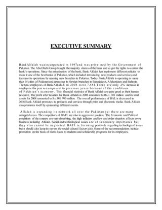 EXECUTIVE SUMMARY
Ba nkAlfa la h wa sinc orpora te d in 1997a nd wa s priva tize d by the Gove rnme nt of
Pakistan. The Abu Dhabi Group bought the majority shares of the bank and so got the rights to control the
bank’s operations. Since the privatization of the bank, Bank Alfalah has implement different policies to
make it one of the best banks of Pakistan, which included introducing new products and services and
increase its operations by opening new branches in Pakistan. Today Bank Alfalah is operating in more
than 95 cities of Pakistan and operating its foreign branches in Bangladesh, Afghanistan and Bahrain.
The total employees of Bank Alfa la h in 2008 we re 7,584.The re a re only 2% increase in
employees this year as c ompa re d to pre vious ye a rs be c a use of the c onditions
of P a kista n’s e c onomy. The financial statistics of Bank Alfalah are quite good as their human
resource. The profit after taxation for Bank Alfalah in 2008 amounted to Rs.1, 301 million and its total
assets for 2008 amounted to Rs.348, 990 million. The overall performance of BAL is decreased in
2008.Bank Alfalah promotes its products and services through print and electronic media. Bank Alfalah
also promotes itself by sponsoring different events.
Alfa la h is e xpa nding its ne twork a ll ove r the P a kista n ye t the re a re ma ny
untapped areas. The competitors of BAFL are also in aggressive position. The Economic and Political
conditions of the country are very disturbing; the high inflation and law and order situation affects every
business including Alfalah. Social and technological issues a re of se c onda ry importa nc e but
the y a lso c a nnot be ne gle c te d. BAFL is foc using positively regarding technological issues
but it should also keep its eye on the social cultural factors also. Some of the recommendations include
promotion on the basis of merit, loans to students and scholarship programs for its employees.
 