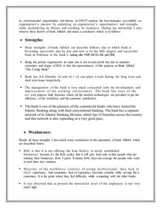 its environmental opportunities and threats. In SWOT analysis the best strategies accomplish an
organization’s mission by exploiting an organization’s opportunities and strengths
while neutralizing its threats and avoiding its weakness. During my internship I also
observe these factors of bank Alfalah and made a conclusion which is as follows:
 Strengths:
 Main strengths of bank Alfalah are describe follows due to which bank is
becoming successful day by day and now is on the fifth largest and successful
bank in Pakistan in the bank’s ranking after NBP,MCB,UBL and HBL.
 Being the private organization its main aim is not to earn profit but also to satisfyits
customers and slogan of BAL is also the representative of this purpose as Bank Alfalah
“The Caring Bank”.
 Bank has AA (Double A) and A1+ (A one plus) Credit Rating for long term and
short term loans respectively.
 The management of the bank is very much concerned with the development and
improve me nt of the working environme nt. The bank has state of the
art and purpose built branches where all the modern technologies are provided to get the
efficiency of the workforce and the customer satisfaction.
 The bank is one of the pioneers of the commercial banks who have started the
Islamic Banking along with their conventional banking. The bank has a separate
network of its Islamic Banking Division which has 16 branches across the country
and this network is also expanding at a very good pace.
 Weaknesses:
Beside all these strengths I also noted some weaknesses in the operations of bank Alfalah which
are described below:
 BAL is that it is not offering the loan facility to newly established
businesses because it’s the BAL policy that it will give loan only to that people who are
running their businesses from 3 years. It means BAL does not courage the people who want
to start their new ventures.
 Majority of the workforce consists of young professiona l, they lack in
their experience. And sometimes lack of experience becomes a hurdle while serving the ir
customers. It is the point where they feel difficulty while competing with the other banks.
 It was observed that at present the motivation level of the employees is not very
much high.
 