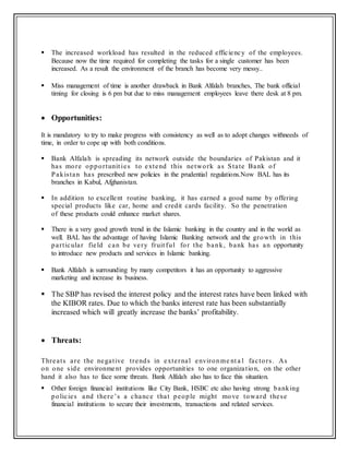  The increased workload has resulted in the reduced efficiency of the employees.
Because now the time required for completing the tasks for a single customer has been
increased. As a result the environment of the branch has become very messy..
 Miss management of time is another drawback in Bank Alfalah branches, The bank official
timing for closing is 6 pm but due to miss management employees leave there desk at 8 pm.
 Opportunities:
It is mandatory to try to make progress with consistency as well as to adopt changes withneeds of
time, in order to cope up with both conditions.
 Bank Alfalah is spreading its network outside the boundaries of Pakistan and it
has more opportunit ies to extend this network as State Bank of
Pakistan has prescribed new policies in the prudential regulations.Now BAL has its
branches in Kabul, Afghanistan.
 In addition to excellent routine banking, it has earned a good name by offering
special products like car, home and credit cards facility. So the penetration
of these products could enhance market shares.
 There is a very good growth trend in the Islamic banking in the country and in the world as
well. BAL has the advantage of having Islamic Banking network and the growth in this
particular field can be very fruit ful for the bank, bank has an opportunity
to introduce new products and services in Islamic banking.
 Bank Alfalah is surrounding by many competitors it has an opportunity to aggressive
marketing and increase its business.
 The SBP has revised the interest policy and the interest rates have been linked with
the KIBOR rates. Due to which the banks interest rate has been substantially
increased which will greatly increase the banks’ profitability.
 Threats:
Threats are the negative trends in external environme nt a l factors. As
on one side environment provides opportunities to one organization, on the other
hand it also has to face some threats. Bank Alfalah also has to face this situation.
 Other foreign financial institutions like City Bank, HSBC etc also having strong banking
policies and there’s a chance that people might move toward these
financial institutions to secure their investments, transactions and related services.
 
