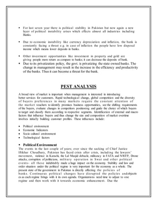  For last seven year there is political stability in Pakistan but now again a new
layer of political instability arises which effects almost all industries including
Banks.
 Due to economic instability like currency depreciation and inflation, the bank is
constantly facing a threat e.g. in case of inflation the people have low disposal
income which means lower deposits in banks.
 Other investment opportunities like investment in property and gold are
giving people more return as compare to banks; it can decrease the deposits of bank.
 Due to its privatization policy, the govt. is privatizing the state owned banks. The
change in management may result in the increase in the efficiency and productivity
of the banks. Thus it can become a threat for the bank.
PEST ANALYSIS
A broad view of market is important when management is interested in introducing
better services for customers. Rapid technological change, global competition and the diversity
of buyers preferences in many markets require the constant attention of
the market vouchers to identify promises business opportunities, see the shifting requirements
of the buyers, evaluate changes in competitors positioning and guide the choice of which buyers
to target and classify them according to respective segments. Identification of external and macro
factors that influence buyers and thus change the size and composition of market overtime
involves initially building customer profiles. These influences include:
 Political environment
 Economic Indicators
 Socio cultural environment
 Technological factors
 PoliticalEnvironment
The events in the last couple of years; ever since the sacking of Chief Justice
Iftikhar Choudhary, Pakistan has faced crisis after crisis, including the lawyers’
movement, violence in Karachi, the Lal Masjid debacle, militancy in FATA and NWFP, Drone
attacks, corruption of politicians, milit ar y operation in Swat and other politica l
events- all these indubitably made a huge impact on the economy. Stability and law and
order situation under the political regime is very important for the economy as a whole. The
present state of the government in Pakistan is directly affecting the policies of
banks. Continuo us politica l changes have disrupted the policies andobjectiv
es as each regime brings with it its own agenda. Organizations need time to adjust to one
regime and then work with it towards economic enhancement. Due the
 