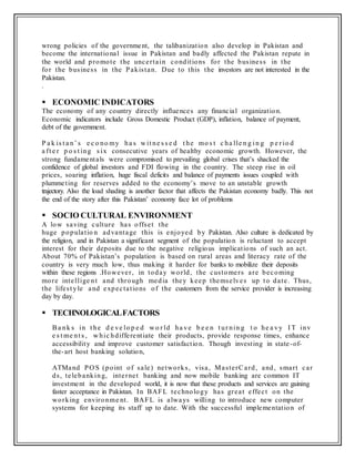 wrong policies of the government, the talibanization also develop in Pakistan and
become the international issue in Pakistan and badly affected the Pakistan repute in
the world and promote the uncertain conditions for the business in the
for the business in the Pakistan. Due to this the investors are not interested in the
Pakistan.
.
 ECONOMIC INDICATORS
The economy of any country directly influences any financial organization.
Economic indicators include Gross Domestic Product (GDP), inflation, balance of payment,
debt of the government.
P a k is t a n’ s e c o no my ha s w it ne s s e d t he mo s t c ha lle n g i n g p e r io d
a ft e r p o s t ing s ix consecutive years of healthy economic growth. However, the
strong fundamentals were compromised to prevailing global crises that’s shacked the
confidence of global investors and FDI flowing in the country. The steep rise in oil
prices, soaring inflation, huge fiscal deficits and balance of payments issues coupled with
plummeting for reserves added to the economy’s move to an unstable growth
trajectory. Also the load shading is another factor that affects the Pakistan economy badly. This not
the end of the story after this Pakistan’ economy face lot of problems
 SOCIO CULTURAL ENVIRONMENT
A low saving culture has offset the
huge populatio n advantage this is enjoyed by Pakistan. Also culture is dedicated by
the religion, and in Pakistan a significant segment of the population is reluctant to accept
interest for their deposits due to the negative religious implications of such an act.
About 70% of Pakistan’s population is based on rural areas and literacy rate of the
country is very much low, thus making it harder for banks to mobilize their deposits
within these regions .However, in today world, the customers are becoming
more intellige nt and through media they keep themselves up to date. Thus,
the lifest yle and expectations of the customers from the service provider is increasing
day by day.
 TECHNOLOGICALFACTORS
Ba nk s in t he d e ve lo p e d w o r ld ha ve b e e n t ur nin g t o he a vy I T inv
e s t me nt s , w hic hdifferentiate their products, provide response times, enhance
accessibility and improve customer satisfaction. Though investing in state-of-
the-art host banking solution,
ATMand PO S (point of sale) networks, visa, MasterCard, and, smart car
ds, telebanking, internet banking and now mobile banking are common IT
investment in the developed world, it is now that these products and services are gaining
faster acceptance in Pakistan. In BAFL technology has great effect on the
working environme nt. BAFL is always willing to introduce new computer
systems for keeping its staff up to date. With the successful implementation of
 