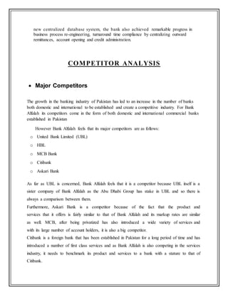 new centralized database system, the bank also achieved remarkable progress in
business process re-engineering, turnaround time compliance by centralizing outward
remittances, account opening and credit administration.
COMPETITOR ANALYSIS
 Major Competitors
The growth in the banking industry of Pakistan has led to an increase in the number of banks
both domestic and international to be established and create a competitive industry. For Bank
Alfalah its competitors come in the form of both domestic and international commercial banks
established in Pakistan
However Bank Alfalah feels that its major competitors are as follows:
o United Bank Limited (UBL)
o HBL
o MCB Bank
o Citibank
o Askari Bank
As far as UBL is concerned, Bank Alfalah feels that it is a competitor because UBL itself is a
sister company of Bank Alfalah as the Abu Dhabi Group has stake in UBL and so there is
always a comparison between them.
Furthermore, Askari Bank is a competitor because of the fact that the product and
services that it offers is fairly similar to that of Bank Alfalah and its markup rates are similar
as well. MCB, after being privatized has also introduced a wide variety of services and
with its large number of account holders, it is also a big competitor.
Citibank is a foreign bank that has been established in Pakistan for a long period of time and has
introduced a number of first class services and as Bank Alfalah is also competing in the services
industry, it needs to benchmark its product and services to a bank with a stature to that of
Citibank.
 