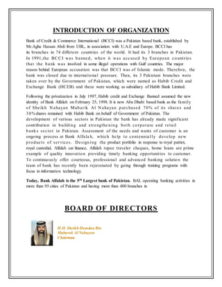 INTRODUCTION OF ORGANIZATION
Bank of Credit & Commerce International (BCCI) was a Pakistan based bank, established by
Mr.Agha Hassan Abdi from UBL, in association with U.A.E and Europe. BCCI has
its branches in 74 different countries of the world. It had its 3 branches in Pakistan.
In 1991,the BCCI was banned, when it was accused by European countries
that the bank was involved in some illegal operations with Gulf countries. The major
reason behind European accusation was that BCCI was of Islamic mode. Therefore, the
bank was closed due to international pressure. Then, its 3 Pakistani branches were
taken over by the Government of Pakistan, which were named as Habib Credit and
Exchange Bank (HCEB) and these were working as subsidiary of Habib Bank Limited.
Following the privatization in July 1997, Habib credit and Exchange Banned assumed the new
identity of Bank Alfalah on February 25, 1998. It is now Abu Dhabi based bank as the family
of Sheikh N ahayan Mubarik Al N ahayan purchased 70% of its shares and
30%shares remained with Habib Bank on behalf of Government of Pakistan. The
development of various sectors in Pakistan the bank has already made significant
contribution in building and strengthe ning both corporate and retail
banks sector in Pakistan. Assessment of the needs and wants of customer is an
ongoing process at Bank Alfala h, which help to centennia l ly develop new
products of services. Designing the product portfolio in response to royal patriot,
royal custodial, Alfalah car finance, Alfalah rupee traveler cheques, home loans are prime
example of quality innovation providing timely banking opportunities to customer.
To continuously offer courteous, professional and advanced banking solution the
team of bank has recently been rejuvenated by going through training programs with
focus to information technology.
Today, Bank Alfalah is the 5th Largest bank of Pakistan. BAL operating banking activities in
more than 95 cities of Pakistan and having more than 400 branches in
BOARD OF DIRECTORS
H.H. Sheikh Hamdan Bin
Mubarak Al Nahayan
Chairman
 