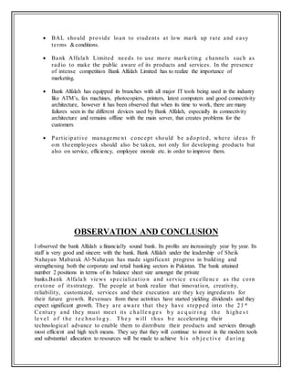  BAL should provide loan to students at low mark up rate and easy
terms &conditions.
 Bank Alfala h Limited needs to use more marketing channels such as
radio to make the public aware of its products and services. In the presence
of intense competition Bank Alfalah Limited has to realize the importance of
marketing.
 Bank Alfalah has equipped its branches with all major IT tools being used in the industry
like ATM’s, fax machines, photocopiers, printers, latest computers and good connectivity
architecture, however it has been observed that when its time to work, there are many
failures seen in the different devices used by Bank Alfalah, especially its connectivity
architecture and remains offline with the main server, that creates problems for the
customers
 Participat ive manageme nt concept should be adopted, where ideas fr
om theemployees should also be taken, not only for developing products but
also on service, efficiency, employee morale etc. in order to improve them.
OBSERVATION AND CONCLUSION
I observed the bank Alfalah a financially sound bank. Its profits are increasingly year by year. Its
staff is very good and sincere with the bank. Bank Alfalah under the leadership of Sheik
Nahayan Mabarak Al-Nahayan has made significant progress in building and
strengthening both the corporate and retail banking sectors in Pakistan. The bank attained
number 2 positions in terms of its balance sheet size amongst the private
banks.Bank Alfala h views specializat io n and service excellenc e as the corn
erstone of itsstrategy. The people at bank realize that innovation, creativity,
reliability, customized, services and their execution are they key ingredients for
their future growth. Revenues from these activities have started yielding dividends and they
expect significant growth. They are aware that they have stepped into the 21 st
Century and they must meet its c ha lle n ge s b y a c q uir i n g t he highe s t
le ve l o f t he t e c hno lo g y. The y w ill t hus b e accelerating their
technological advance to enable them to distribute their products and services through
most efficient and high tech means. They say that they will continue to invest in the modern tools
and substantial allocation to resources will be made to achieve his o b j e c t ive d ur ing
 