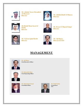 Mr. Abdulla Nasser Hawalileel
Al-Mansoori
Director
Mr. Abdulla Khalil Al Mutawa
Director
Mr.Khalid Mana Saeed Al
Otaiba
Director
Mr. Ikram Ul-Majeed Sehgal
Director
Mr. Nadeem Iqbal Sheikh
Director
Mr. Atif Bajwa
Director & CEO
MANAGEMENT
Mr. Atif Bajwa
ChiefExecutive Officer
Mr. Bahauddin Khan
ChiefOperating Officer
Mr. Mohammad Yousuf
ChiefRisk Officer
Mr. Shakil Sadiq
Group Head
SME
 