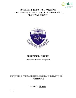 INTERNSHIP REPORT ON PAKISTAN
TELECOMMUNICATION COMPANY LIMITED (PTCL),
PESHAWAR BRANCH
MUHAMMAD FAHEEM
MBA (Human Resource Management)
INSTITUTE OF MANAGEMENT STUDIES, UNIVERSITY OF
PESHAWAR
SESSION 2010-12
I | P a g e
 