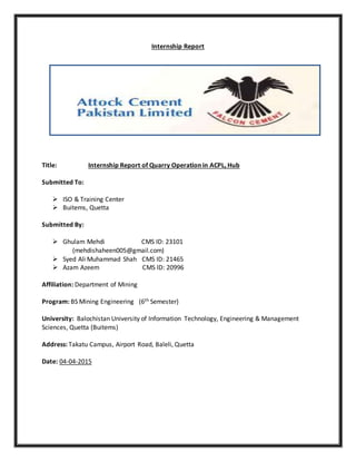 Internship Report
Title: Internship Report of Quarry Operation in ACPL, Hub
Submitted To:
 ISO & Training Center
 Buitems, Quetta
Submitted By:
 Ghulam Mehdi CMS ID: 23101
(mehdishaheen005@gmail.com)
 Syed Ali Muhammad Shah CMS ID: 21465
 Azam Azeem CMS ID: 20996
Affiliation: Department of Mining
Program: BS Mining Engineering (6th Semester)
University: Balochistan University of Information Technology, Engineering & Management
Sciences, Quetta (Buitems)
Address: Takatu Campus, Airport Road, Baleli, Quetta
Date: 04-04-2015
 