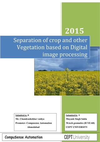 Page 1
2015
Separation of crop and other
Vegetation based on Digital
image processing
Submitted by 
Mayank Singh Sakla
M.tech geomatics (II YEAR)
CEPT UNIVERSITY
Submitted to 
Mr. Chandrashekhar vaidya
Promoter- Compusense Automation
Ahmedabad
 