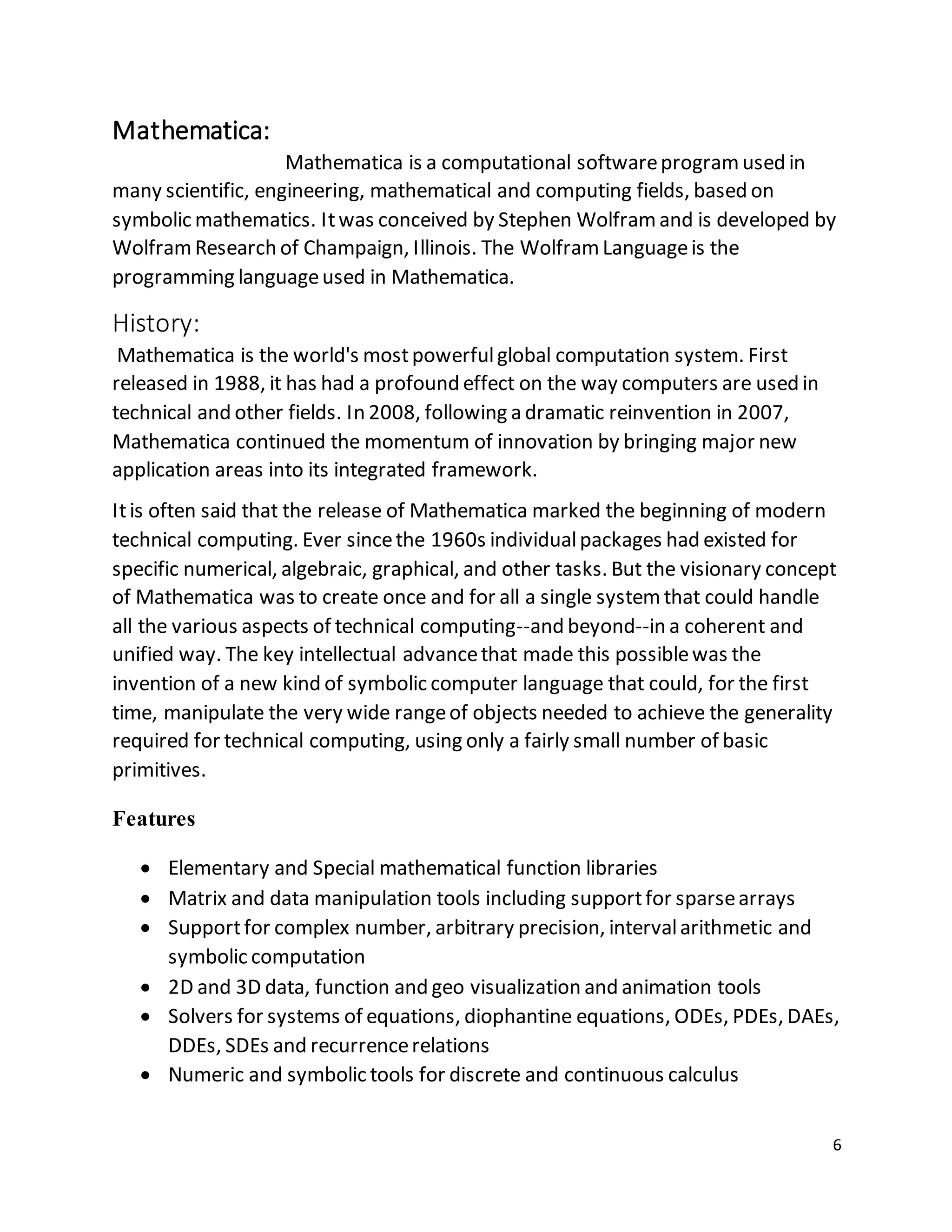 6
Mathematica:
Mathematica is a computational softwareprogramused in
many scientific, engineering, mathematical and computing fields, based on
symbolic mathematics. Itwas conceived by Stephen Wolframand is developed by
WolframResearch of Champaign, Illinois. The WolframLanguageis the
programming languageused in Mathematica.
History:
Mathematica is the world's mostpowerfulglobal computation system. First
released in 1988, it has had a profound effect on the way computers are used in
technical and other fields. In 2008, following a dramatic reinvention in 2007,
Mathematica continued the momentum of innovation by bringing major new
application areas into its integrated framework.
Itis often said that the release of Mathematica marked the beginning of modern
technical computing. Ever sincethe 1960s individualpackages had existed for
specific numerical, algebraic, graphical, and other tasks. But the visionary concept
of Mathematica was to create once and for all a single systemthat could handle
all the various aspects of technical computing--and beyond--in a coherent and
unified way. The key intellectual advancethat made this possiblewas the
invention of a new kind of symbolic computer language that could, for the first
time, manipulate the very wide rangeof objects needed to achieve the generality
required for technical computing, using only a fairly small number of basic
primitives.
Features
 Elementary and Special mathematical function libraries
 Matrix and data manipulation tools including supportfor sparsearrays
 Supportfor complex number, arbitrary precision, intervalarithmetic and
symbolic computation
 2D and 3D data, function and geo visualization and animation tools
 Solvers for systems of equations, diophantine equations, ODEs, PDEs, DAEs,
DDEs, SDEs and recurrencerelations
 Numeric and symbolic tools for discrete and continuous calculus
 
