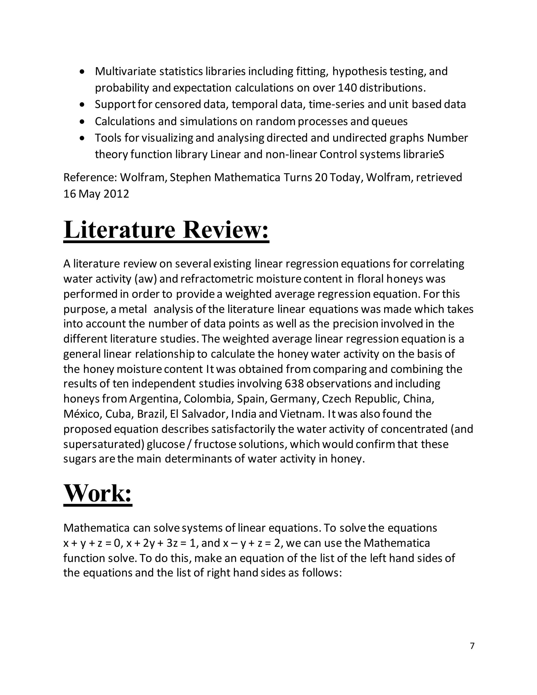 7
 Multivariate statistics libraries including fitting, hypothesis testing, and
probability and expectation calculations on over 140 distributions.
 Supportfor censored data, temporal data, time-series and unit based data
 Calculations and simulations on randomprocesses and queues
 Tools for visualizing and analysing directed and undirected graphs Number
theory function library Linear and non-linear Control systems librarieS
Reference: Wolfram, Stephen Mathematica Turns 20 Today, Wolfram, retrieved
16 May 2012
Literature Review:
A literature review on severalexisting linear regression equations for correlating
water activity (aw) and refractometric moisturecontent in floral honeys was
performed in order to providea weighted average regression equation. For this
purpose, a metal analysis of the literature linear equations was made which takes
into account the number of data points as well as the precision involved in the
different literature studies. The weighted average linear regression equation is a
general linear relationship to calculate the honey water activity on the basis of
the honey moisturecontent Itwas obtained fromcomparing and combining the
results of ten independent studies involving 638 observations and including
honeys fromArgentina, Colombia, Spain, Germany, Czech Republic, China,
México, Cuba, Brazil, El Salvador, India and Vietnam. Itwas also found the
proposed equation describes satisfactorily the water activity of concentrated (and
supersaturated) glucose/ fructose solutions, which would confirmthat these
sugars arethe main determinants of water activity in honey.
Work:
Mathematica can solvesystems of linear equations. To solvethe equations
x + y + z = 0, x + 2y + 3z = 1, and x – y + z = 2, we can use the Mathematica
function solve. To do this, make an equation of the list of the left hand sides of
the equations and the list of right hand sides as follows:
 