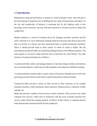 “© Daffodil International University”
2
1.1 Introduction
Banking has a long and rich history. It started as a result of people’s need. And with ages it
has been playing an important role in fulfilling the dire needs of businessmen and others. As
the size and complexities of business is increasing day by day banking sector is also
providing various innovative services with basic functions to increase size but to reduce the
complexities.
Modern banking is a result of evolution driven by changing economic activities and life
styles. Entering in to a new millennium, banking needs have become more diverse and exotic
than ever before. It is known now that commercial bank is a profit maximizing institution.
Hence it should provide loans to those sectors in which its return is higher. But the
nationalized commercial banks are conducting banking business with different purposes. The
main purpose is not just to make profit but also to maximize the social benefit. The main
functions of commercial banks are as follows:
A commercial bank collects and manages deposits. It provides cheque facilities and interests
for its customer deposits which may be either demand or time deposits of different maturity.
A commercial bank extends credit to a great variety of borrowers through loans as well as by
purchasing securities that are either fully or partly financed by commercial banks.
Commercial banks provide a variety of other services to their customers as for example
remittance facilities, credit information about customers, financial advice, collection of debts
and dues etc.
Banks also provide a number of trust services to their customers. These services may either
corporate trust services, which arise in connection with the issue of bonds; personal trust
services under which they manage property on behave of their clients or corporate pension
funds that provide retirement benefit for their employees.
 
