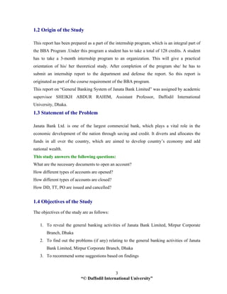 “© Daffodil International University”
3
1.2 Origin of the Study
This report has been prepared as a part of the internship program, which is an integral part of
the BBA Program .Under this program a student has to take a total of 128 credits. A student
has to take a 3-month internship program to an organization. This will give a practical
orientation of his/ her theoretical study. After completion of the program she/ he has to
submit an internship report to the department and defense the report. So this report is
originated as part of the course requirement of the BBA program.
This report on “General Banking System of Janata Bank Limited” was assigned by academic
supervisor SHEIKH ABDUR RAHIM, Assistant Professor, Daffodil International
University, Dhaka.
1.3 Statement of the Problem
Janata Bank Ltd. is one of the largest commercial bank, which plays a vital role in the
economic development of the nation through saving and credit. It diverts and allocates the
funds in all over the country, which are aimed to develop country’s economy and add
national wealth.
This study answers the following questions:
What are the necessary documents to open an account?
How different types of accounts are opened?
How different types of accounts are closed?
How DD, TT, PO are issued and cancelled?
1.4 Objectives of the Study
The objectives of the study are as follows:
1. To reveal the general banking activities of Janata Bank Limited, Mirpur Corporate
Branch, Dhaka
2. To find out the problems (if any) relating to the general banking activities of Janata
Bank Limited, Mirpur Corporate Branch, Dhaka
3. To recommend some suggestions based on findings
 