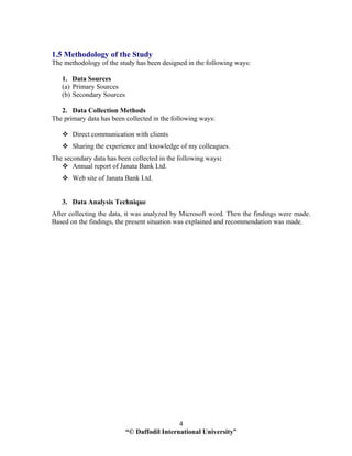 “© Daffodil International University”
4
1.5 Methodology of the Study
The methodology of the study has been designed in the following ways:
1. Data Sources
(a) Primary Sources
(b) Secondary Sources
2. Data Collection Methods
The primary data has been collected in the following ways:
Direct communication with clients
Sharing the experience and knowledge of my colleagues.
The secondary data has been collected in the following ways:
Annual report of Janata Bank Ltd.
Web site of Janata Bank Ltd.
3. Data Analysis Technique
After collecting the data, it was analyzed by Microsoft word. Then the findings were made.
Based on the findings, the present situation was explained and recommendation was made.
 