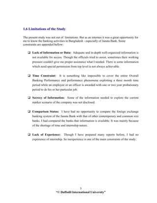 “© Daffodil International University”
5
1.6 Limitations of the Study
The present study was not out of limitations. But as an internee it was a great opportunity for
me to know the banking activities in Bangladesh - especially of Janata Bank. Some
constraints are appended bellow:
Lack of Information or Data: Adequate and in-depth well-organized information is
not available for access. Though the officials tried to assist, sometimes their working
pressure couldn't give me proper assistance what I needed. There is some information
which need special permission from top level is not always achievable.
Time Constraint: It is something like impossible to cover the entire Overall
Banking Performance and performance phenomena exploiting a three month time
period while an employee or an officer is awarded with one or two year probationary
period to do his or her particular job.
Secrecy of Information: Some of the information needed to explore the current
marker scenario of the company was not disclosed.
Comparison Status: I have had no opportunity to compare the foreign exchange
banking system of the Janata Bank with that of other contemporary and common size
banks. I had compared the banks that information is available. It was mainly because
of the shortage of time and internship nature.
Lack of Experience: Though I have prepared many reports before, I had no
experience of internship. So inexperience is one of the main constraints of the study.
 