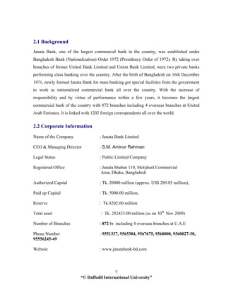 “© Daffodil International University”
7
2.1 Background
Janata Bank, one of the largest commercial bank in the country, was established under
Bangladesh Bank (Nationalization) Order 1972 (Presidency Order of 1972). By taking over
branches of former United Bank Limited and Union Bank Limited, were two private banks
performing class banking over the country. After the birth of Bangladesh on 16th December
1971, newly formed Janata Bank for mass banking got special facilities from the government
to work as nationalized commercial bank all over the country. With the increase of
responsibility and by virtue of performance within a few years, it becomes the largest
commercial bank of the country with 872 branches including 4 overseas branches at United
Arab Emirates. It is linked with 1202 foreign correspondents all over the world.
2.2 Corporate Information
Name of the Company : Janata Bank Limited
CEO & Managing Director : S.M. Aminur Rahman
Legal Status : Public Limited Company
Registered Office : Janata bhaban 110, Motijheel Commercial
Area, Dhaka, Bangladesh
Authorized Capital : Tk. 20000 million (approx. US$ 289.85 million),
Paid up Capital : Tk. 5000.00 million,
Reserve : Tk.8202.00 million
Total asset : Tk. 282423.00 million (as on 30th
Nov 2009)
Number of Branches : 872 br. including 4 overseas branches at U.A.E
Phone Number : 9551337, 9565384, 9567675, 9560000, 9560027-30,
95556245-49
Website : www.janatabank-bd.com
 