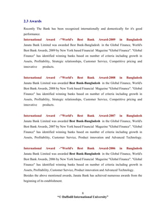 “© Daffodil International University”
8
2.3 Awards
Recently The Bank has been recognized internationally and domestically for it's good
performance.
International Award -"World's Best Bank Award-2009 in Bangladesh
Janata Bank Limited was awarded Best Bank-Bangladesh in the Global Finance, World's
Best Bank Awards, 2009 by New York based Financial Magazine "Global Finance". "Global
Finance" has identified winning banks based on number of criteria including growth in
Assets, Profitability, Strategic relationships, Customer Service, Competitive pricing and
innovative products.
International Award -"World's Best Bank Award-2008 in Bangladesh
Janata Bank Limited was awarded Best Bank-Bangladesh in the Global Finance, World's
Best Bank Awards, 2008 by New York based Financial Magazine "Global Finance". "Global
Finance" has identified winning banks based on number of criteria including growth in
Assets, Profitability, Strategic relationships, Customer Service, Competitive pricing and
innovative products.
International Award -"World's Best Bank Award-2007 in Bangladesh
Janata Bank Limited was awarded Best Bank-Bangladesh in the Global Finance, World's
Best Bank Awards, 2007 by New York based Financial Magazine "Global Finance". "Global
Finance" has identified winning banks based on number of criteria including growth in
Assets, Profitability, Customer Service, Product innovation and Advanced Technology.
International Award -"World's Best Bank Award-2006 in Bangladesh
Janata Bank Limited was awarded Best Bank-Bangladesh in the Global Finance, World's
Best Bank Awards, 2006 by New York based Financial Magazine "Global Finance". "Global
Finance" has identified winning banks based on number of criteria including growth in
Assets, Profitability, Customer Service, Product innovation and Advanced Technology.
Besides the above mentioned awards, Janata Bank has achieved numerous awards from the
beginning of its establishment.
 
