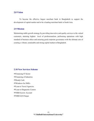 “© Daffodil International University”
15
2.8 Vision
To become the effective largest merchant bank in Bangladesh to support the
development of capital market and to be a leading merchant bank in South Asia.
2.9 Mission
Maintaining stable growth strategy by providing innovative and quality services to the valued
customers, attaining highest level of professionalism, performing operations with high
standard of business ethics and ensuring good corporate governance with the ultimate aim of
creating a vibrant, sustainable and strong capital market in Bangladesh.
2.10 New Services Scheme
Financing IT Sector
Financing of Industries
Ready Cash
Windows for SMEs
Loan to Travel Agencies
Loan to Diagnostic Centers
NRB Escrow Account
NRB Gift Cheque
 