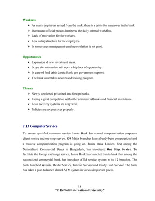 “© Daffodil International University”
18
Weakness
As many employers retired from the bank, there is a crisis for manpower in the bank.
Bureaucrat official process hampered the daily internal workflow.
Lack of motivation for the workers.
Low salary structure for the employees.
In some cases management-employee relation is not good.
Opportunities
Expansion of new investment areas.
Scope for automation will open a big door of opportunity.
In case of fund crisis Janata Bank gets government support.
The bank undertakes need-based training program.
Threats
Newly developed privatized and foreign banks.
Facing a great competition with other commercial banks and financial institutions.
Loan recovery systems are very weak.
Policies are not practiced properly.
2.13 Computer Service
To ensure qualified customer service Janata Bank has started computerization corporate
client service and one stop service. 139 Major branches have already been computerized and
a massive computerization program is going on. Janata Bank Limited, first among the
Nationalized Commercial Banks in Bangladesh, has introduced One Stop Service. To
facilitate the foreign exchange service, Janata Bank has launched Janata bank first among the
nationalized commercial bank, has introduce ATM service system in its 12 branches. The
bank launched Website, Reuter Service, Internet Service and Ready Cash Service. The bank
has taken a plan to launch shared ATM system in various important places.
 