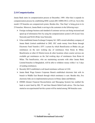 “© Daffodil International University”
19
2.14 Computerization
Janata Bank starts its computerization process at December, 1989. After that it expands its
computerization process by establishing RISE system (RS 16000) OS/2, LAN etc. Up to this
month 139 branches are computerized system. Besides this, ‘One Stop’ is being given in its
23 branches. Moreover, Janata Bank is serving to the customers in the following ways:
Foreign exchange business and standard of customer services are being increased and
speed up of information flow by using the computerization system LAN (Local Area
Network) and WAN (Wide Area Network).
It has established Janata Exchange Company Srl. 100% owned subsidiary company of
Janata Bank Limited established in 2002. JEC sends money from Rome through
Electronic Fund Transfer ( EFT ) system by which Beneficiaries at Dhaka city get
remittances on the next working day of remittances from Rome & Milan.
Beneficiaries at other 63 District towns & other locations where courier services are
available get remittances on the 2nd working days of remittances from Rome &
Milan. The beneficiaries, who are maintaining accounts with other Janata Bank
Limited branches in Bangladesh, will be able to withdraw money within 1 to 3 days
of sending remittances.
Recently SECI established a web based remittance software in UAE.
Janata Bank Wage Earners Corporate Branch established electronic link with its
branch in Middle East Branch through which remittance is sent. Besides this, five
electronic links are in implementation process in Oman, Qatar and Bahrain.
IFRMS (Instant Financial Reconciliation and Massaging System) has enabled the
bank to remit fund by DD, TT and Inter Branch Debit/Credit advice. This has been
started as an experimental but this system will be started among 300 branches soon.
 