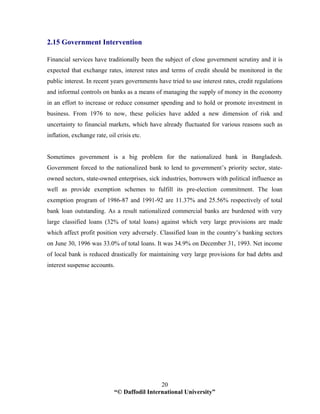 “© Daffodil International University”
20
2.15 Government Intervention
Financial services have traditionally been the subject of close government scrutiny and it is
expected that exchange rates, interest rates and terms of credit should be monitored in the
public interest. In recent years governments have tried to use interest rates, credit regulations
and informal controls on banks as a means of managing the supply of money in the economy
in an effort to increase or reduce consumer spending and to hold or promote investment in
business. From 1976 to now, these policies have added a new dimension of risk and
uncertainty to financial markets, which have already fluctuated for various reasons such as
inflation, exchange rate, oil crisis etc.
Sometimes government is a big problem for the nationalized bank in Bangladesh.
Government forced to the nationalized bank to lend to government’s priority sector, state-
owned sectors, state-owned enterprises, sick industries, borrowers with political influence as
well as provide exemption schemes to fulfill its pre-election commitment. The loan
exemption program of 1986-87 and 1991-92 are 11.37% and 25.56% respectively of total
bank loan outstanding. As a result nationalized commercial banks are burdened with very
large classified loans (32% of total loans) against which very large provisions are made
which affect profit position very adversely. Classified loan in the country’s banking sectors
on June 30, 1996 was 33.0% of total loans. It was 34.9% on December 31, 1993. Net income
of local bank is reduced drastically for maintaining very large provisions for bad debts and
interest suspense accounts.
 