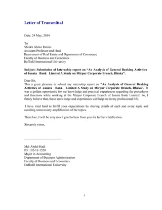 i
Letter of Transmittal
Date: 24 May, 2014
To
Sheikh Abdur Rahim
Assistant Professor and Head
Department of Real Estate and Department of Commerce
Faculty of Business and Economics
Daffodil International University
Subject: Submission of Internship report on “An Analysis of General Banking Activities
of Janata Bank Limited A Study on Mirpur Corporate Branch, Dhaka”.
Dear Sir,
This a great pleasure to submit my internship report on "An Analysis of General Banking
Activities of Janata Bank Limited A Study on Mirpur Corporate Branch, Dhaka”. It
was a golden opportunity for me knowledge and practical experiences regarding the procedures
and functions while working at the Mirpur Corporate Branch of Janata Bank Limited. So, I
firmly believe that, these knowledge and experiences will help me in my professional life.
I have tried hard to fulfill your expectations by sharing details of each and every topic and
avoiding unnecessary amplification of the topics.
Therefore, I will be very much glad to hear from you for further clarification.
Sincerely yours,
-----------------------------------------------
Md: Abdul Hadi
ID: 102-11-1520
Major in Accounting
Department of Business Administration
Faculty of Business and Economics
Daffodil International University
 