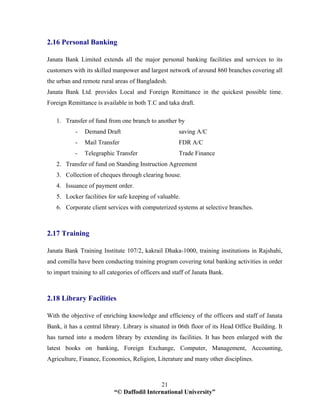 “© Daffodil International University”
21
2.16 Personal Banking
Janata Bank Limited extends all the major personal banking facilities and services to its
customers with its skilled manpower and largest network of around 860 branches covering all
the urban and remote rural areas of Bangladesh.
Janata Bank Ltd. provides Local and Foreign Remittance in the quickest possible time.
Foreign Remittance is available in both T.C and taka draft.
1. Transfer of fund from one branch to another by
- Demand Draft saving A/C
- Mail Transfer FDR A/C
- Telegraphic Transfer Trade Finance
2. Transfer of fund on Standing Instruction Agreement
3. Collection of cheques through clearing house.
4. Issuance of payment order.
5. Locker facilities for safe keeping of valuable.
6. Corporate client services with computerized systems at selective branches.
2.17 Training
Janata Bank Training Institute 107/2, kakrail Dhaka-1000, training institutions in Rajshahi,
and comilla have been conducting training program covering total banking activities in order
to impart training to all categories of officers and staff of Janata Bank.
2.18 Library Facilities
With the objective of enriching knowledge and efficiency of the officers and staff of Janata
Bank, it has a central library. Library is situated in 06th floor of its Head Office Building. It
has turned into a modern library by extending its facilities. It has been enlarged with the
latest books on banking, Foreign Exchange, Computer, Management, Accounting,
Agriculture, Finance, Economics, Religion, Literature and many other disciplines.
 