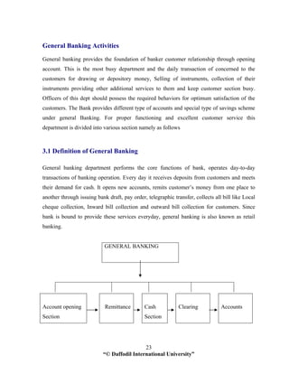 “© Daffodil International University”
23
General Banking Activities
General banking provides the foundation of banker customer relationship through opening
account. This is the most busy department and the daily transaction of concerned to the
customers for drawing or depository money, Selling of instruments, collection of their
instruments providing other additional services to them and keep customer section busy.
Officers of this dept should possess the required behaviors for optimum satisfaction of the
customers. The Bank provides different type of accounts and special type of savings scheme
under general Banking. For proper functioning and excellent customer service this
department is divided into various section namely as follows
3.1 Definition of General Banking
General banking department performs the core functions of bank, operates day-to-day
transactions of banking operation. Every day it receives deposits from customers and meets
their demand for cash. It opens new accounts, remits customer’s money from one place to
another through issuing bank draft, pay order, telegraphic transfer, collects all bill like Local
cheque collection, Inward bill collection and outward bill collection for customers. Since
bank is bound to provide these services everyday, general banking is also known as retail
banking.
GENERAL BANKING
Account opening
Section
Remittance Cash
Section
Clearing Accounts
 