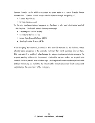 “© Daffodil International University”
25
Demand deposits can be withdrawn without any prior notice, e.g. current deposits. Janata
Bank Gazipur Corporate Branch accepts demand deposits through the opening of
Current Account and
Savings Bank Account
On the other hand a deposit that is payable at a fixed date or after a period of notice is called
‘Time Deposit’. This branch accepts time deposit through
Fixed Deposit Receipt (FDR)
Short Term Deposit (STD)
Janata Bank Deposit Scheme (JBDS)
Sanchoy Pension Scheme (SPS)
While accepting these deposits, a contract is done between the bank and the customer. When
a banker opens an account in the name of a customer, there needs a contract between them.
This contract will be valid only when both parties are agreeing to enter in to the contracts. As
account opening initiates the fundamental relationship and the banker has to deal with
different kinds of persons with different legal kinds of persons with different legal status and
different personality and mentality, the officials of the branch remain very much cautious and
vigilant about the competency of the customers.
 