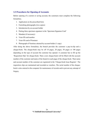 “© Daffodil International University”
26
3.3 Procedures for Opening of Accounts
Before opening of a current or saving account, the customers must complete the following
formalities.
1. Application on the prescribed form
2. Furnishing photographs (two copies)
3. Introduction by an account holder
4. Putting three specimen signature in the ‘Specimen Signature Card’
5. Mandate (if necessary)
6. Voter ID card number.
7. Voter ID card of Nominee
8. Photograph of Nominee attested by account holder (1 copy)
After doing the above formalities, the branch provides the customer a pay-in-slip and a
cheque-book. The cheque-book may be off 10 pages, 20 pages, 50 pages or 100 pages
depending on the type of account the customer has opened. A customer has to fill up the
‘Requisition Slip’ for cheque-book. Then a new cheque-book will be filled with the account
number of the customer and name of the branch in each page of the cheque-book. Then name
and account number of the customer are registered in the ‘Cheque-book Issue Register’. The
requisition slips are maintained and recorded as vouchers. The serial number of the cheque-
book is also entered in the computer for maintenance of records and to prevent any attempt of
forgery.
 