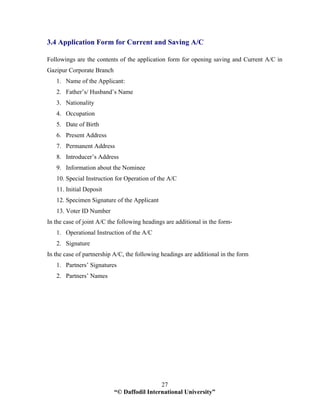 “© Daffodil International University”
27
3.4 Application Form for Current and Saving A/C
Followings are the contents of the application form for opening saving and Current A/C in
Gazipur Corporate Branch
1. Name of the Applicant:
2. Father’s/ Husband’s Name
3. Nationality
4. Occupation
5. Date of Birth
6. Present Address
7. Permanent Address
8. Introducer’s Address
9. Information about the Nominee
10. Special Instruction for Operation of the A/C
11. Initial Deposit
12. Specimen Signature of the Applicant
13. Voter ID Number
In the case of joint A/C the following headings are additional in the form-
1. Operational Instruction of the A/C
2. Signature
In the case of partnership A/C, the following headings are additional in the form
1. Partners’ Signatures
2. Partners’ Names
 