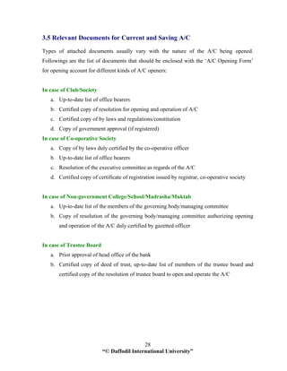 “© Daffodil International University”
28
3.5 Relevant Documents for Current and Saving A/C
Types of attached documents usually vary with the nature of the A/C being opened.
Followings are the list of documents that should be enclosed with the ‘A/C Opening Form’
for opening account for different kinds of A/C openers:
In case of Club/Society
a. Up-to-date list of office bearers
b. Certified copy of resolution for opening and operation of A/C
c. Certified copy of by laws and regulations/constitution
d. Copy of government approval (if registered)
In case of Co-operative Society
a. Copy of by laws duly certified by the co-operative officer
b. Up-to-date list of office bearers
c. Resolution of the executive committee as regards of the A/C
d. Certified copy of certificate of registration issued by registrar, co-operative society
In case of Non-government College/School/Madrasha/Muktab
a. Up-to-date list of the members of the governing body/managing committee
b. Copy of resolution of the governing body/managing committee authorizing opening
and operation of the A/C duly certified by gazetted officer
In case of Trustee Board
a. Prior approval of head office of the bank
b. Certified copy of deed of trust, up-to-date list of members of the trustee board and
certified copy of the resolution of trustee board to open and operate the A/C
 