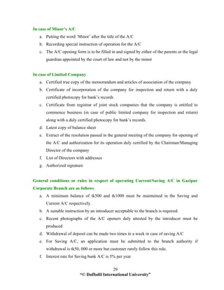 “© Daffodil International University”
29
In case of Minor’s A/C
a. Putting the word ‘Minor’ after the title of the A/C
b. Recording special instruction of operation for the A/C
c. The A/C opening form is to be filled in and signed by either of the parents or the legal
guardian appointed by the court of law and not by the minor
In case of Limited Company
a. Certified true copy of the memorandum and articles of association of the company
b. Certificate of incorporation of the company for inspection and return with a duly
certified photocopy for bank’s records
c. Certificate from registrar of joint stock companies that the company is entitled to
commence business (in case of public limited company for inspection and return)
along with a duly certified photocopy for bank’s records.
d. Latest copy of balance sheet
e. Extract of the resolution passed in the general meeting of the company for opening of
the A/C and authorization for its operation duly certified by the Chairman/Managing
Director of the company
f. List of Directors with addresses
g. Authorized signature
General conditions or rules in respect of operating Current/Saving A/C in Gazipur
Corporate Branch are as follows
a. A minimum balance of tk500 and tk1000 must be maintained in the Saving and
Current A/C respectively.
b. A suitable instruction by an introducer acceptable to the branch is required.
c. Recent photographs of the A/C openers duly attested by the introducer must be
produced
d. Withdrawal of deposit can be made two times in a week in case of saving A/C
e. For Saving A/C, an application must be submitted to the branch authority if
withdrawal is tk50, 000 or more but customer rarely follow this rule.
f. Interest rate for Saving bank A/C is 5% per year
 