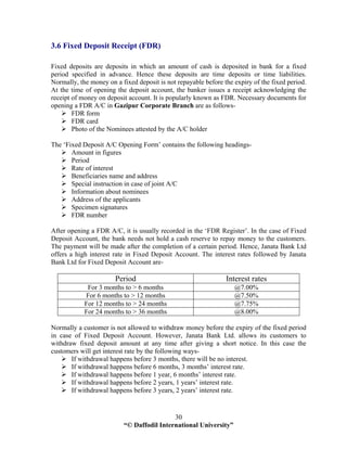 “© Daffodil International University”
30
3.6 Fixed Deposit Receipt (FDR)
Fixed deposits are deposits in which an amount of cash is deposited in bank for a fixed
period specified in advance. Hence these deposits are time deposits or time liabilities.
Normally, the money on a fixed deposit is not repayable before the expiry of the fixed period.
At the time of opening the deposit account, the banker issues a receipt acknowledging the
receipt of money on deposit account. It is popularly known as FDR. Necessary documents for
opening a FDR A/C in Gazipur Corporate Branch are as follows-
FDR form
FDR card
Photo of the Nominees attested by the A/C holder
The ‘Fixed Deposit A/C Opening Form’ contains the following headings-
Amount in figures
Period
Rate of interest
Beneficiaries name and address
Special instruction in case of joint A/C
Information about nominees
Address of the applicants
Specimen signatures
FDR number
After opening a FDR A/C, it is usually recorded in the ‘FDR Register’. In the case of Fixed
Deposit Account, the bank needs not hold a cash reserve to repay money to the customers.
The payment will be made after the completion of a certain period. Hence, Janata Bank Ltd
offers a high interest rate in Fixed Deposit Account. The interest rates followed by Janata
Bank Ltd for Fixed Deposit Account are-
Period Interest rates
For 3 months to > 6 months @7.00%
For 6 months to > 12 months @7.50%
For 12 months to > 24 months @7.75%
For 24 months to > 36 months @8.00%
Normally a customer is not allowed to withdraw money before the expiry of the fixed period
in case of Fixed Deposit Account. However, Janata Bank Ltd. allows its customers to
withdraw fixed deposit amount at any time after giving a short notice. In this case the
customers will get interest rate by the following ways-
If withdrawal happens before 3 months, there will be no interest.
If withdrawal happens before 6 months, 3 months’ interest rate.
If withdrawal happens before 1 year, 6 months’ interest rate.
If withdrawal happens before 2 years, 1 years’ interest rate.
If withdrawal happens before 3 years, 2 years’ interest rate.
 