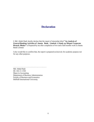 ii
Declaration
I, Md: Abdul Hadi, hereby declare that the report of internship titled "An Analysis of
General Banking Activities of Janata Bank Limited: A Study on Mirpur Corporate
Branch, Dhaka” is Prepared by me after completion of two and a half months work in Janata
Bank Limited.
I also would like to confirm that, the report is prepared exclusively for academic purpose not
for any other purposes.
………………………………………………
Md: Abdul Hadi
ID: 102-11-1520
Major in Accounting
Department of Business Administration
Faculty of Business and Economics
Daffodil International University
 