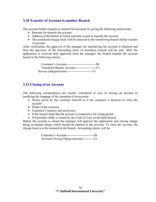 “© Daffodil International University”
34
3.10 Transfer of Account to another Branch
The account holder requests to transfer his accounts by giving the following instructions-
Reasons for transfer the account
Address of the branch at which customer wants to transfer the account
The unutilized cheque book will be returned to the transferring branch before transfer
of account
After verification, the approval of the manager for transferring the account is obtained and
then the specimen of the forwarding letter of transferee branch will be sent. After the
application is received duly approved from the manager, the branch transfer the account
based on the following entries-
Customer’s Account-----------------------------Dr
Transferee Branch Account---------------------Cr
Service charge(income) ------------------------Cr
3.11 Closing of an Account
The following circumstances are usually considered in case of closing an account or
justifying the stoppage of the operation of an account-
Notice given by the customer himself or if the customer is desirous to close the
account
Death of the customer
Customer’s insanity and insolvency
If the branch finds that the account is inoperative for a long period
If Garnishee Order is issued by the Court of Law on the bank branch
Before the account is closed the manager will approve the application and closing charge
being incidental charge which should be debited to the account. To close the account, the
cheque book is to be returned to the branch. Accounting entries will be-
Customer’s Account---------------------------Dr
Account Closing Charge (income) ----------Cr
 