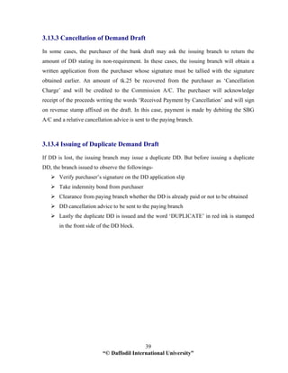 “© Daffodil International University”
39
3.13.3 Cancellation of Demand Draft
In some cases, the purchaser of the bank draft may ask the issuing branch to return the
amount of DD stating its non-requirement. In these cases, the issuing branch will obtain a
written application from the purchaser whose signature must be tallied with the signature
obtained earlier. An amount of tk.25 be recovered from the purchaser as ‘Cancellation
Charge’ and will be credited to the Commission A/C. The purchaser will acknowledge
receipt of the proceeds writing the words ‘Received Payment by Cancellation’ and will sign
on revenue stamp affixed on the draft. In this case, payment is made by debiting the SBG
A/C and a relative cancellation advice is sent to the paying branch.
3.13.4 Issuing of Duplicate Demand Draft
If DD is lost, the issuing branch may issue a duplicate DD. But before issuing a duplicate
DD, the branch issued to observe the followings-
Verify purchaser’s signature on the DD application slip
Take indemnity bond from purchaser
Clearance from paying branch whether the DD is already paid or not to be obtained
DD cancellation advice to be sent to the paying branch
Lastly the duplicate DD is issued and the word ‘DUPLICATE’ in red ink is stamped
in the front side of the DD block.
 