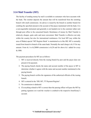 “© Daffodil International University”
40
3.14 Mail Transfer (MT)
The facility of sending money by mail is available to customers who have accounts with
the bank. The remitter deposits the amount that will be transferred from the remitting
branch with small commission. An advice is issued by the branch to another branch for
crediting the specified amount to the account of the payee maintained with the bank. It is
a non-negotiable instrument and generally is not handed over to the customer rather sent
through post office to the concerned branch. Remittance of money by Mail Transfer is
relatively cheaper, quite safer and more convenient. Mail Transfer is effective not only
within the country but also for international remittances. For local MT (say within the
area of Dhaka) special ‘MT Register Book’ is maintained as in like DD. MT is normally
issued from branch to branch of the same bank. Normally the mail charge is tk.15 for any
amount. From tk.1 to tk.20000 commission is tk.20 and for above tk.1 added for every
tk.1000.
The payment procedures for MT are as follows-
1. MT is received directly from the issuing branch by post and the payee does not
present it for payment.
2. The paying branch checks the name and account number of the payee in MT to
determine whether it agrees with the name and account number maintained in the
paying branch.
3. The paying branch verifies the signatures of the authorized officials of the issuing
branch.
4. MT is entered in the ‘DD, MT, TT Payment Register’.
5. No commission is deducted.
6. If everything related to MT is correct then the passing officer will pass the MT by
putting signature on it and the voucher is credited to the respective beneficiary’s
account.
 