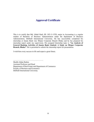 iii
Approval Certificate
This is to certify that Md. Abdul Hadi, ID. 102-11-1520, major in Accounting is a regular
student of Bachelor of Business Administration under the department of Business
Administration, Daffodil International University. He has successfully completed his
internship at Janata Bank Ltd, Mirpur Corporate Branch Dhaka and he has prepared his
internship report under my supervision. His assigned Internship topic is “An Analysis of
General Banking Activities of Janata Bank Limited: A Study on Mirpur Corporate
Branch, Dhaka”. He is permitted to submit the internship report for presentation.
I wish him every success in life and expect a great future.
………………………………………….
Sheikh Abdur Rahim
Assistant Professor and Head
Department of Real Estate and Department of Commerce
Faculty of Business and Economics
Daffodil International University
 