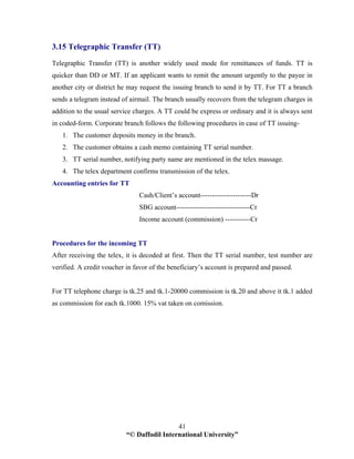 “© Daffodil International University”
41
3.15 Telegraphic Transfer (TT)
Telegraphic Transfer (TT) is another widely used mode for remittances of funds. TT is
quicker than DD or MT. If an applicant wants to remit the amount urgently to the payee in
another city or district he may request the issuing branch to send it by TT. For TT a branch
sends a telegram instead of airmail. The branch usually recovers from the telegram charges in
addition to the usual service charges. A TT could be express or ordinary and it is always sent
in coded-form. Corporate branch follows the following procedures in case of TT issuing-
1. The customer deposits money in the branch.
2. The customer obtains a cash memo containing TT serial number.
3. TT serial number, notifying party name are mentioned in the telex massage.
4. The telex department confirms transmission of the telex.
Accounting entries for TT
Cash/Client’s account----------------------Dr
SBG account--------------------------------Cr
Income account (commission) -----------Cr
Procedures for the incoming TT
After receiving the telex, it is decoded at first. Then the TT serial number, test number are
verified. A credit voucher in favor of the beneficiary’s account is prepared and passed.
For TT telephone charge is tk.25 and tk.1-20000 commission is tk.20 and above it tk.1 added
as commission for each tk.1000. 15% vat taken on comission.
 
