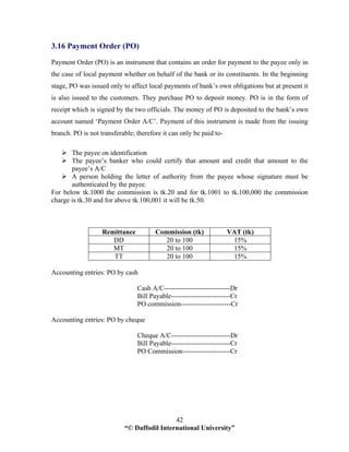 “© Daffodil International University”
42
3.16 Payment Order (PO)
Payment Order (PO) is an instrument that contains an order for payment to the payee only in
the case of local payment whether on behalf of the bank or its constituents. In the beginning
stage, PO was issued only to affect local payments of bank’s own obligations but at present it
is also issued to the customers. They purchase PO to deposit money. PO is in the form of
receipt which is signed by the two officials. The money of PO is deposited to the bank’s own
account named ‘Payment Order A/C’. Payment of this instrument is made from the issuing
branch. PO is not transferable; therefore it can only be paid to-
The payee on identification
The payee’s banker who could certify that amount and credit that amount to the
payee’s A/C
A person holding the letter of authority from the payee whose signature must be
authenticated by the payee.
For below tk.1000 the commission is tk.20 and for tk.1001 to tk.100,000 the commission
charge is tk.30 and for above tk.100,001 it will be tk.50.
Remittance Commission (tk) VAT (tk)
DD 20 to 100 15%
MT 20 to 100 15%
TT 20 to 100 15%
Accounting entries: PO by cash
Cash A/C-----------------------------Dr
Bill Payable--------------------------Cr
PO commission----------------------Cr
Accounting entries: PO by cheque
Cheque A/C--------------------------Dr
Bill Payable--------------------------Cr
PO Commission---------------------Cr
 