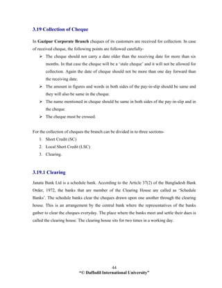 “© Daffodil International University”
44
3.19 Collection of Cheque
In Gazipur Corporate Branch cheques of its customers are received for collection. In case
of received cheque, the following points are followed carefully-
The cheque should not carry a date older than the receiving date for more than six
months. In that case the cheque will be a ‘stale cheque’ and it will not be allowed for
collection. Again the date of cheque should not be more than one day forward than
the receiving date.
The amount in figures and words in both sides of the pay-in-slip should be same and
they will also be same in the cheque.
The name mentioned in cheque should be same in both sides of the pay-in-slip and in
the cheque.
The cheque must be crossed.
For the collection of cheques the branch can be divided in to three sections-
1. Short Credit (SC)
2. Local Short Credit (LSC)
3. Clearing.
3.19.1 Clearing
Janata Bank Ltd is a schedule bank. According to the Article 37(2) of the Bangladesh Bank
Order, 1972, the banks that are member of the Clearing House are called as ‘Schedule
Banks’. The schedule banks clear the cheques drawn upon one another through the clearing
house. This is an arrangement by the central bank where the representatives of the banks
gather to clear the cheques everyday. The place where the banks meet and settle their dues is
called the clearing house. The clearing house sits for two times in a working day.
 