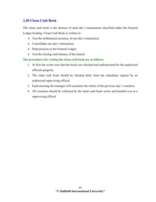 “© Daffodil International University”
45
3.20 Clean Cash Book
The clean cash book is the abstract of each day’s transactions classified under the General
Ledger heading. Clean Cash Book is written to-
Test the arithmetical accuracy of one day’s transaction.
Consolidate one day’s transaction.
Help position in the General Ledger.
Test the closing cash balance of the branch.
The procedures for writing the clean cash book are as follows-
1. At first the writer sees that the books are checked and authenticated by the authorized
officials properly.
2. The clean cash book should be checked daily from the subsidiary register by an
authorized supervising official.
3. Each morning the manager will scrutinize the whole of the previous day’s vouchers.
4. All vouchers should be collected by the clean cash book writer and handed over to a
supervising official.
 