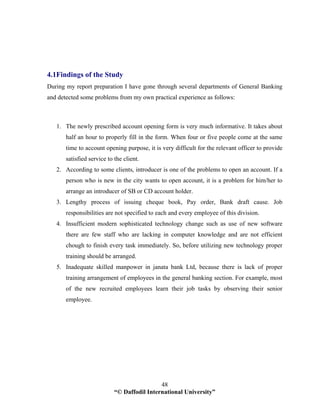 “© Daffodil International University”
48
4.1Findings of the Study
During my report preparation I have gone through several departments of General Banking
and detected some problems from my own practical experience as follows:
1. The newly prescribed account opening form is very much informative. It takes about
half an hour to properly fill in the form. When four or five people come at the same
time to account opening purpose, it is very difficult for the relevant officer to provide
satisfied service to the client.
2. According to some clients, introducer is one of the problems to open an account. If a
person who is new in the city wants to open account, it is a problem for him/her to
arrange an introducer of SB or CD account holder.
3. Lengthy process of issuing cheque book, Pay order, Bank draft cause. Job
responsibilities are not specified to each and every employee of this division.
4. Insufficient modern sophisticated technology change such as use of new software
there are few staff who are lacking in computer knowledge and are not efficient
chough to finish every task immediately. So, before utilizing new technology proper
training should be arranged.
5. Inadequate skilled manpower in janata bank Ltd, because there is lack of proper
training arrangement of employees in the general banking section. For example, most
of the new recruited employees learn their job tasks by observing their senior
employee.
 