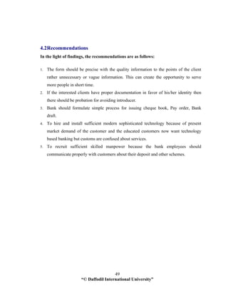 “© Daffodil International University”
49
4.2Recommendations
In the light of findings, the recommendations are as follows:
1. The form should be precise with the quality information to the points of the client
rather unnecessary or vague information. This can create the opportunity to serve
more people in short time.
2. If the interested clients have proper documentation in favor of his/her identity then
there should be probation for avoiding introducer.
3. Bank should formulate simple process for issuing cheque book, Pay order, Bank
draft.
4. To hire and install sufficient modern sophisticated technology because of present
market demand of the customer and the educated customers now want technology
based banking but customs are confused about services.
5. To recruit sufficient skilled manpower because the bank employees should
communicate properly with customers about their deposit and other schemes.
 